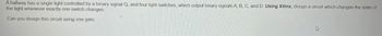 A hallway has a single light controlled by a binary signal Q, and four light switches, which output binary signals A, B, C, and D. Using Xilinx, design a circuit which changes the state of
the light whenever exactly one switch changes.
Can you design this circuit using one gate.