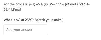 For the process 12 (s)--> 12 (g), AS= 144.6 J/K.mol and AH=
62.4 kJ/mol
What is AG at 25°C? (Watch your units!)
Add your answer