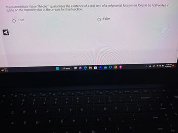 The Intermediate Value Theorem guarantees the existence of a real zero of a polynomial function as long as (a, f(a)) and (b, f
(b)) lie on the opposite side of the x-axis for that function.
A
73°F
Clear
Esc
F1
!
1
Q
A
True
F2
@
2
W
F3
#M
3
E
S D
F4
$
4
R
F5
F
%
5
F6
T
☆
G
Search
A
6
D
F7
다
Y
H
F8
&
7
U
N
F9
8
€1
M
-
F10
C
K
20
False
F11
O
O
)
0
L
F12
P
7
Prt Sc
[
+ 11
?
Insert
}
1
Del
Backspace
Enter
7
*
Shift
10:30 AM
4/18/2023
Home
4
8
4
↑
Num
End
Lock
5