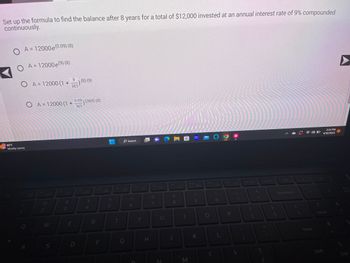 Set up the formula to find the balance after 8 years for a total of $12,000 invested at an annual interest rate of 9% compounded
continuously.
O A = 12000 e (0.09) (8)
OA= 12000e (⁹) (8)
O A = 12000 (1+) (8) (9)
365
80°F
Mostly sunny
O A = 12000 (1 +
www
TRAN
Mechels
FORMA
S
Redes
Pada Hard
C
W
A
S
Cate
Yar
w
NGGAKISA
yo
en
Ba
www
MARKET
AR
2
M
te
A
Parer
Worme
S
444EXAVENTINT
JEG
22
g
K
SOPELA
ging
Pote
BORACION
PENTA
WA
3
F3 0+
#M
Hom
E
0.09
905) (365) (8)
365
STATE
2800
TRAN
Co b
SAM
S
AND
CANAR
w
MEMOR
An
s
LA
$
4
Copy
194
Katik
R
OPRA
pichle
Sporten
von
F
CA
MEN
J
%
10
5
F6
T
2X
G
Search
6
F7
Y
H
F8
87
&
U
N
* 00
8
E
M
F10
G
Ba
K
F11
0
O
F12
P
Prt Sc
+
Insert
13
Del
Backspace
3:34 PM
4/18/2023
A
Num