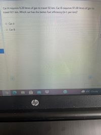 Car A requires 9.20 litres of gas to travel 92 km. Car B requires 91.00 litres of gas to
travel 921 km. Which car has the better fuel efficiency (in L per km)?
o Car A
O Car B
6°C Cloudy
hp
%23
