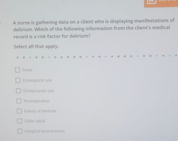 A nurse is gathering data on a client who is displaying manifestations of
delirium. Which of the following information from the client's medical
record is a risk factor for delirium?
Select all that apply.
Fever
Enoxaparin use
Omeprazole use
Postoperative
Family at bedside
Older adult
Hospital environment
●
O
O
•