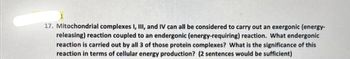 17. Mitochondrial complexes I, III, and IV can all be considered to carry out an exergonic (energy-
releasing) reaction coupled to an endergonic (energy-requiring) reaction. What endergonic
reaction is carried out by all 3 of those protein complexes? What is the significance of this
reaction in terms of cellular energy production? (2 sentences would be sufficient)