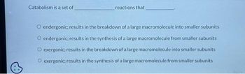 Catabolism is a set of
reactions that
O endergonic; results in the breakdown of a large macromolecule into smaller subunits
O endergonic; results in the synthesis of a large macromolecule from smaller subunits
O exergonic; results in the breakdown of a large macromolecule into smaller subunits
O exergonic; results in the synthesis of a large macromolecule from smaller subunits