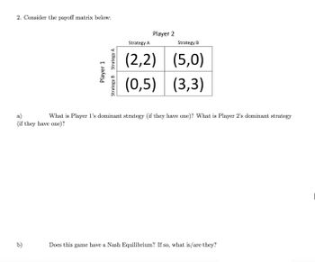 2. Consider the payoff matrix below:
Player 1
b)
Strategy A
Strategy B
Player 2
Strategy A
Strategy B
(2,2) (5,0)
(0,5) (3,3)
a)
What is Player 1's dominant strategy (if they have one)? What is Player 2's dominant strategy
(if they have one)?
Does this game have a Nash Equilibrium? If so, what is/are they?