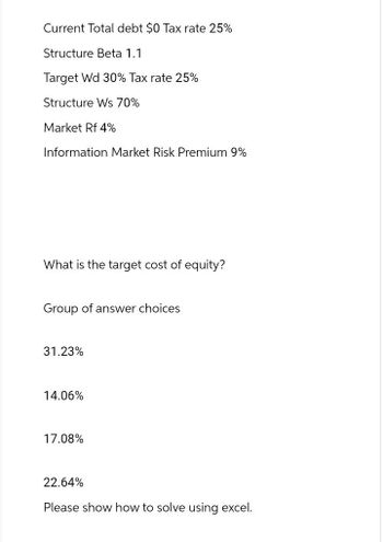 Current Total debt $0 Tax rate 25%
Structure Beta 1.1
Target Wd 30% Tax rate 25%
Structure Ws 70%
Market Rf 4%
Information Market Risk Premium 9%
What is the target cost of equity?
Group of answer choices
31.23%
14.06%
17.08%
22.64%
Please show how to solve using excel.