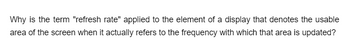 Why is the term "refresh rate" applied to the element of a display that denotes the usable
area of the screen when it actually refers to the frequency with which that area is updated?