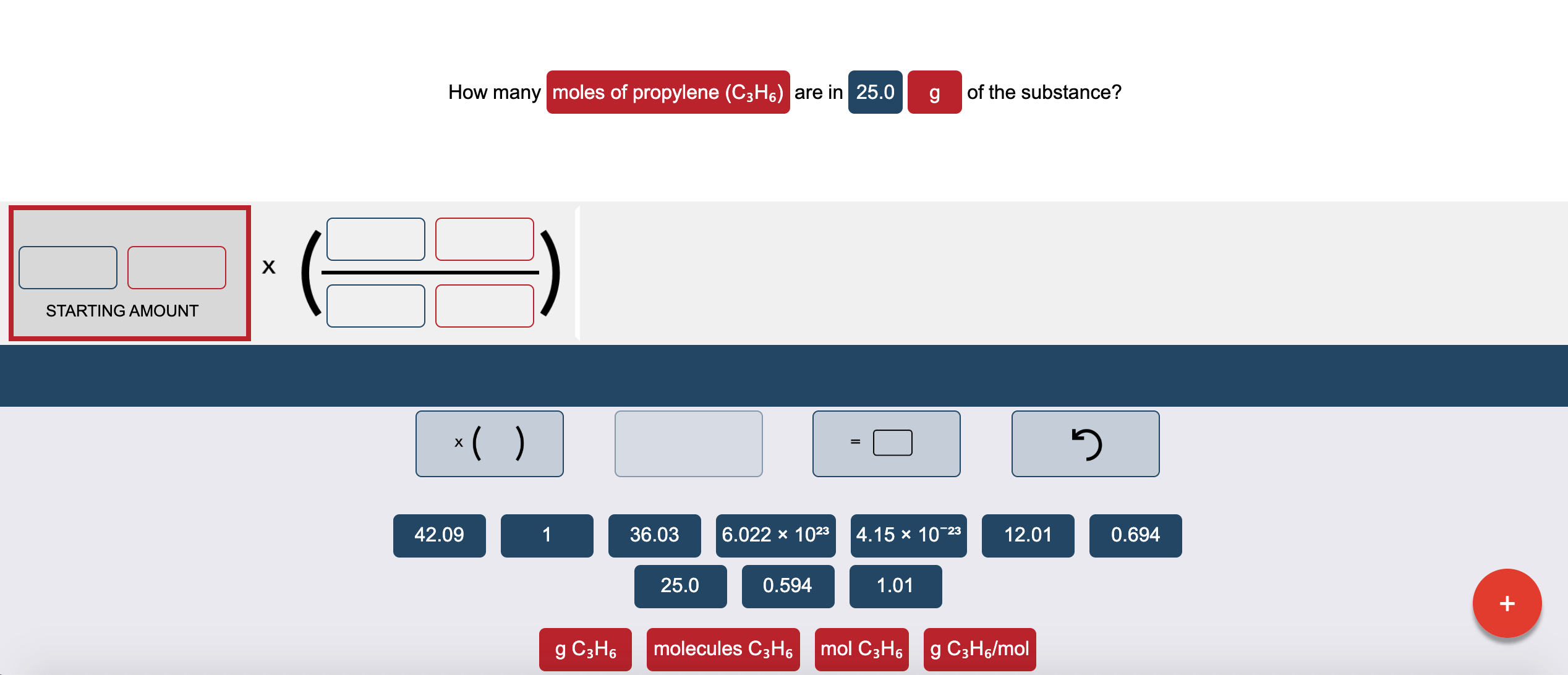 How many moles of propylene (C3H6) are in 25.0
of the substance?
х
STARTING AMOUNT
*( )
42.09
1
36.03
6.022 x 1023
|4.15 х 1023
12.01
0.694
25.0
0.594
1.01
g C3H6
molecules C3H6
mol C3H6
g C3H6/mol
