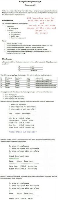 Computer Programming 1
Homework 2
Write a Java program that stores information about a company. You should define two classes:
Employee which represents the employees in the company, and Department which represents
the departments the emplayees are in.
All branches must be
Class definition
resolved and tested,
The classes should have the following fields:
and
attach with the code
• Department
• String name
• Employee
• String firstName
• String lastName
• double salary
• Department department
images of the code and
images of
the output
Notes:
1. All fields should be private.
2. You should define a constructor that takes as parameters all fields in each class.
3. You shauld define a getter and a setter far all fields in each class.
4. The field salary on class Employee should never be a negative number.
5. You should define a method getFullName on class Employee that returns the
employees full name as a String-
Main Program
after you have defined the classes, In the main method define two objects of type Department
as follows:
name
1
Sales
2
Accounting
Then define an array of type Employee and fill it with the following Employee objects:
firstName
lastName
salary
1000
department
Department object 1 (Sales)
Department object 1 (Sales)
Department object 1 (Sales)
Department object 2 (Accounting)
Department object 2 (Accounting)
1
John
David
White
2
3
4
15
Ford
1500
Веech
Sophie
Mary
1200
Howe
1300
Susan
Brand
1400
the program should show the user the following menu and wait for input from the user:
1. Show all employees
2. Show employees for department
3. Show employee with max salary
Option 1: shows the employee's full name, salary and department name for all employees
1. show all employees
2. show enployees for department
3. show enployee with nax salary
Nane
Salary Departnent
John White 1000.0 Sales
Sophie Beech
David Ford 1500.0 Sales
1200.0 Sales
Nary Howe
1300.8 Accounting
Susan Brand 1400.0 Accounting
Process finished with exit code 8
Option 2: asks the user for a department name then shows the employee's full name, salary
and department name for that department.
1. show all employees
2. show employees for department
3. show employee with max salary
2
input department name
Accounting
Name
Salary Department
.....---
Mary Howe
1300.0 Accounting
Susan Brand 1400.0 Accounting
Option 3: shows the full name, salary and department name for the employee with the
maximum salary in the company
1. show all employees
2. show employees for department
3. show employee with max salary
3.
Name
Salary Department
David Ford 1500.0 Sales
