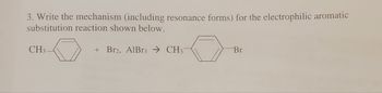 3. Write the mechanism (including resonance forms) for the electrophilic aromatic
substitution reaction shown below.
+ Br2, AlBr3 CH3-
CH3
Br