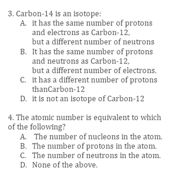 3. Carbon-14 is an isotope:
A. it has the same number of protons
and electrons as Carbon-12,
but a different number of neutrons
B. It has the same number of protons
and neutrons as Carbon-12,
but a different number of electrons.
C. it has a different number of protons
thanCarbon-12
D. it is not an isotope of Carbon-12
4. The atomic number is equivalent to which
of the following?
A. The number of nucleons in the atom.
B. The number of protons in the atom.
C. The number of neutrons in the atom.
D. None of the above.