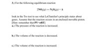 ### Equilibrium Reaction Analysis

**3.) For the following equilibrium reaction**

\[ 2NO_2(g) \leftrightarrow N_2O_4(g) + \Delta \]

Refer to the Tro textbook to understand what Le Chatelier's principle states regarding gases. Assume that the reaction is conducted in an enclosed movable piston. 

*[Hint: Remember that \( PV = nRT \)]*

**Analysis:**

**a.) The pressure of the reaction is increased.**

- Discuss how increasing pressure affects the equilibrium position according to Le Chatelier’s principle. Consider how the reaction might shift towards the side with fewer moles of gas.

**b.) The volume of the reaction is decreased.**

- Analyze how a decrease in volume, which increases pressure, will impact the equilibrium according to Le Chatelier's principle.

**c.) The volume of the reaction is increased.**

- Evaluate the effects of volume increase, equivalent to pressure decrease, on the reaction's equilibrium position. Discuss how this might favor the reaction producing more moles of gas.