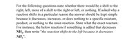 For the following questions, state whether there would be a shift to the right, left, more of a shift to the right or left, or nothing. If asked why a reaction shifts in a particular reason, the answer should be kept simple because it decreases, increases, or does nothing to a specific reactant, product, or nothing to the main reaction. State what the exact reactant is. 

For instance, in the reaction below, if something is added that decreases \( \text{NH}_3 \), then write “the reaction shifts to the left because it decreases \( \text{NH}_3 \)”.