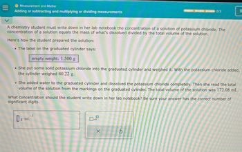 Measurement and Matter
Adding or subtracting and multiplying or dividing measurements
0/3
B
A chemistry student must write down in her lab notebook the concentration of a solution of potassium chloride. The
concentration of a solution equals the mass of what's dissolved divided by the total volume of the solution.
Here's how the student prepared the solution:
The label on the graduated cylinder says:
empty weight: 1.500 g
She put some solid potassium chloride into the graduated cylinder and weighed it. With the potassium chloride added,
the cylinder weighed 40.22 g.
She added water to the graduated cylinder and dissolved the potassium chloride completely. Then she read the total
volume of the solution from the markings on the graduated cylinder. The total volume of the solution was 172.08 mL.
What concentration should the student write down in her lab notebook? Be sure your answer has the correct number of
significant digits.
A
Om
g·mL
-1
□×1
x10
x
5