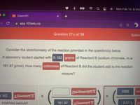 Mon Feb 14 8:24 F
101 Chem101
A app.101edu.co
Question 27.c of 38
Subm
Consider the stoichiometry of the reaction provided in the question(s) below.
A laboratory student started with 0.162 grams of Reactant B (sodium chromate, m.w.
161.97 g/mol). How many millimoles of Reactant B did the student add to the reaction
mixture?
molReactantB
1000
mr
0.162
g Reaetant B
STARTING AMOUNT
161.97
g Reactant B
0.01
