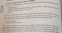 ProductionWorker class should have fields to hold the following information:
Design a class named Employee. The class should keep the following information in fields:
Employee number in the format XXX-L, where each X is a digit within the range 0-9
representing the shift that the employee works. The day shift is shift 1 and the night shift is
Next, write a class named ProductionWorker that extends the Employee class. The
Write one or more constructors and the appropriate accessor and mutator methods for the class.
online and g
1. Employee and ProductionWorker Classes
a
Employee name
range 0-9
and the L is a letter within the range A-M.
• Hire date
VideoNote
oyee and
onworker
Problem
ProductionWorker class should have fields to hold the following informations
• Shift (an integer)
• Hourly pay rate (a double)
The workday is divided into two shifts: day and night. The shift field will be an
integer value
shift 2. Write one or more constructors and the appropriate accessor and mutator methode
the class. Demonstrate the classes by writing a program that uses a ProductionWorker obions
