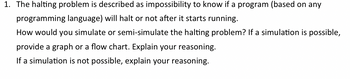 1. The halting problem is described as impossibility to know if a program (based on any
programming language) will halt or not after it starts running.
How would you simulate or semi-simulate the halting problem? If a simulation is possible,
provide a graph or a flow chart. Explain your reasoning.
If a simulation is not possible, explain your reasoning.