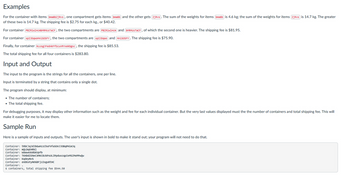 Examples
For the container with items bmaBbZjRvs, one compartment gets items bmaBb and the other gets zjRvs. The sum of the weights for items bmaBb is 4.6 kg; the sum of the weights for items zjRvs is 14.7 kg. The greater
of these two is 14.7 kg. The shipping fee is $2.75 for each kg., or $40.42.
For container PBZRiwlHcmbMRMUSTaCF, the two compartments are PBZRiwlHcm) and (bMRMUSTaCF), of which the second one is heavier. The shipping fee is $81.95.
For container xpIJDqWoMnisoSFY, the two compartments are xpIJDqwo and MnisosFY). The shipping fee is $75.90.
Finally, for container KLUSgJFedAkFfScuVRYxekDgsc, the shipping fee is $85.53.
The total shipping fee for all four containers is $283.80.
Input and Output
The input to the program is the strings for all the containers, one per line.
Input is terminated by a string that contains only a single dot.
The program should display, at minimum:
• The number of containers;
• The total shipping fee.
For debugging purposes, it may display other information such as the weight and fee for each individual container. But the very last values displayed must the the number of containers and total shipping fee. This will
make it easier for me to locate them.
Sample Run
Here is a sample of inputs and outputs. The user's input is shown in bold to make it stand out; your program will not need to do that.
Container: tRbCJqJdJbGwHzZChxFVfaSonJJOBqPHimJq
Container: mQLDqEHRk1
Container: WAWweUUdGKUpfb
Container: TKHDDZENECXMKCBzkPSULZPpduxzqpIeMSZMEPPwQW
Container: KqdeyNvS
Container: enDEotyNOGBFjzZogurtHC
Container:.
6 containers, total shipping fee $544.50