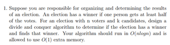 1. Suppose you are responsible for organizing and determining the results
of an election. An election has a winner if one person gets at least half
of the votes. For an election with n voters and k candidates, design a
divide and conquer algorithm to determine if the election has a winner
and finds that winner. Your algorithm should run in O(nlogn) and is
allowed to use 0(1) extra memory.