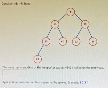 Consider this min heap:
25
23
20
40
5
22
10
21
The array representation of this heap after extractMin() is called on the min-heap.
Type your answers as numbers separated by spaces. Example: 1 2 3 4