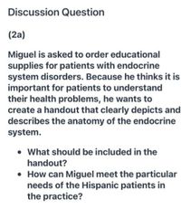 Discussion Question
(2a)
Miguel is asked to order educational
supplies for patients with endocrine
system disorders. Because he thinks it is
important for patients to understand
their health problems, he wants to
create a handout that clearly depicts and
describes the anatomy of the endocrine
system.
• What should be included in the
handout?
• How can Miguel meet the particular
needs of the Hispanic patients in
the practice?
