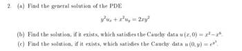 2. (a) Find the general solution of the PDE
y²ur + x²uy = 2xy²
(b) Find the solution, if it exists, which satisfies the Cauchy data u (x, 0) = x²-r6.
(c) Find the solution, if it exists, which satisfies the Cauchy data u (0, y) = e.