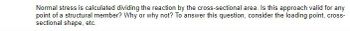 Normal stress is calculated dividing the reaction by the cross-sectional area. Is this approach valid for any
point of a structural member? Why or why not? To answer this question, consider the loading point, cross-
sectional shape, etc.