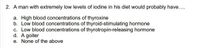 2. A man with extremely low levels of iodine in his diet would probably have..
a. High blood concentrations of thyroxine
b. Low blood concentrations of thyroid-stimulating hormone
c. Low blood concentrations of thyrotropin-releasing hormone
d. A goiter
e. None of the above
