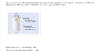 The aluminum shell is fully bonded to the brass core, and the assembly is unstressed at a temperature of 78°F. The
temperature of the assembly reaches 190°F. Consider only axial deformations.
1 in.
-2.5 in.
Brass core
E = 15 x 106 psi
a = 11.6 × 10-6°F
Aluminum shell
E = 10.6 × 106 psi
a = 12.9 x 10-6°F
Determine stress in the aluminum shell
The stress in the aluminum shell is ____ksi.