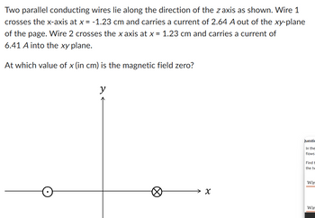 Two parallel conducting wires lie along the direction of the z axis as shown. Wire 1
crosses the x-axis at x = -1.23 cm and carries a current of 2.64 A out of the xy-plane
of the page. Wire 2 crosses the x axis at x = 1.23 cm and carries a current of
6.41 A into the xy plane.
At which value of x (in cm) is the magnetic field zero?
y
४
Questic
In the
flows
Find t
the tw
Wir
Wir