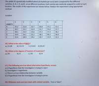 The yields of a genetically modified wheat (in bushels per acre) were compared for five different
varieties, A, B, C, D, and E, at six different locations. Each variety was randomly assigned to a plot at each
location. The results of the experiment are shown below. Analyze the experiment using appropriate
method.
Location
1
2
VARIETY
35.3
31.0
32.7
36.8
37.2
33.1
30.7
32.2
32.4
31.7
35.0
32.7
C
38.2
33.4
33.6
37.1
37.3
38.2
D
34.9
36.1
35.2
38.3
40.2
36.0
32.4
28.9
29.2
30.7
33.9
32.1
45.) What is the value of MSTr?
B.) 13.72
a.) 12.69
C.) 13.63
D.)35.67
46.) What is the degree of freedom of treatment?
a.) 29
b.) 5
c.) 20
d.) 4
47.) The following are true about alternative hypothesis, except:
a.) A hypothesis that the investigator is trying to reject
b.) Investigator's hypothesis
c.) There is a true relationship between variable
d.) A hypothesis that the investigator is trying to prove
48.) Wilcoxon rank-sum test deals with related variable. True or false?
