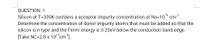 QUESTION: 1
Silicon at T=300K contains a acceptor impurity concentration at Na=10" cm-.
Determine the concentration of donor impurity atoms that must be added so that the
silicon is n-type and the Fermi energy is 0.20eV below the conduction band edge.
(Take NC=2.8 x 10"cm1.
