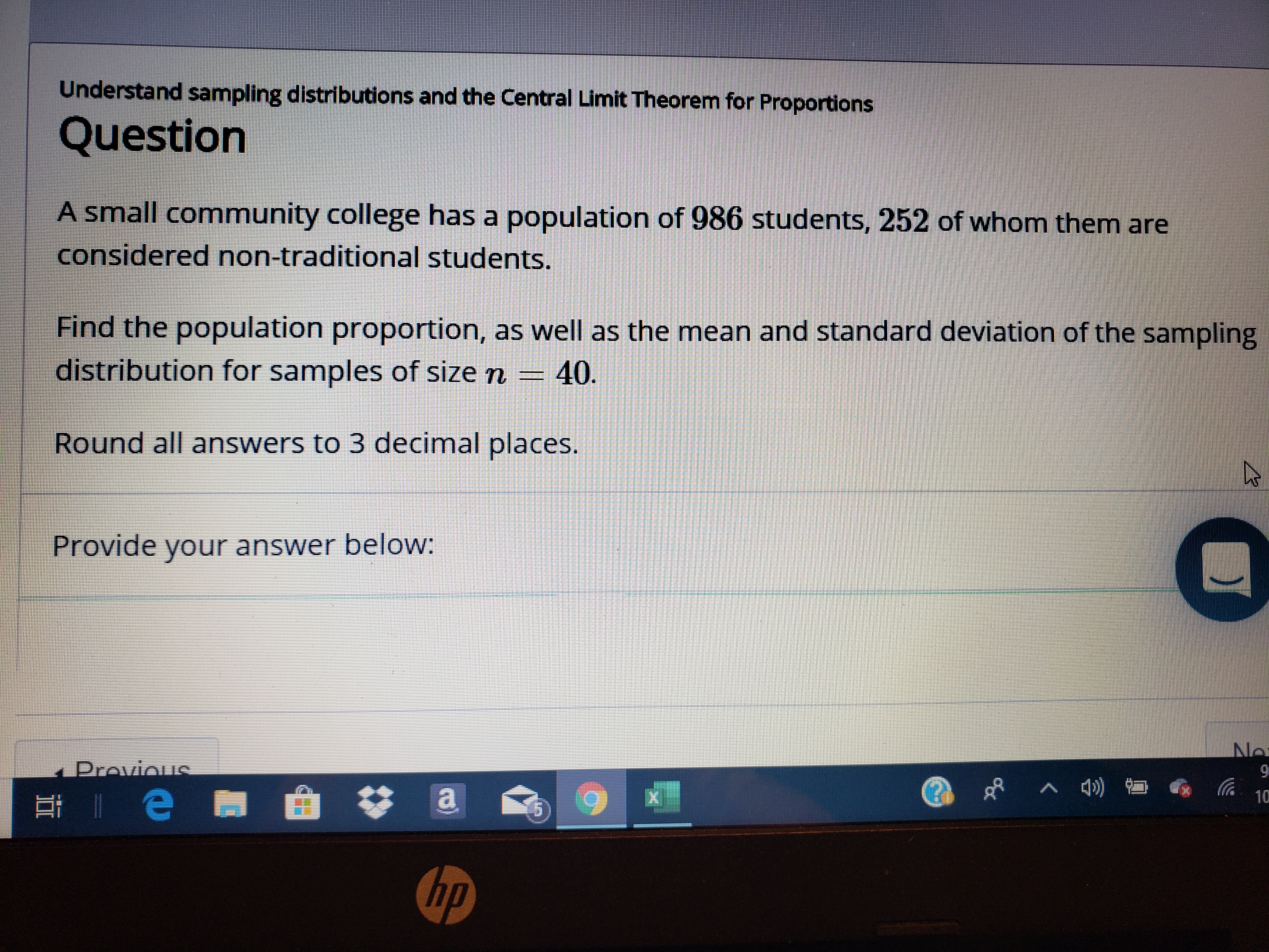 Understand sampling distributions and the Central Limit Theorem for Proportions
Question
A small community college has a population of 986 students, 252 of whom them are
considered non-traditional students.
Find the population proportion, as well as the mean and standard deviation of the sampling
distribution for samples of size n
40
Round all answers to 3 decimal places.
Provide your answer below:
No
Provieus
)
10
e
hp
