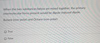 When the two substances below are mixed together, the primary
intermolecular force present would be dipole-induced dipole.
Butane (non-polar) and Octane (non-polar)
O True
False
