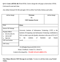 Q #1: Create a HTML file Write HTML Code to design the web page as shown here. HTML
Code must be neat and clean.
Also define External CSS file and apply CSS to all the Text Fields, Buttons and Lables
Add an Image
Welcome
Add an Image
To
UIIT Students Portal
Home
Home
Director UIIT Message
University Institute of Information Technology (UIIT) is the
Programs Offered
Institute of Computing And Information Technology established in
BS (CS) & BS (IT)
2001 in order to provide Quality education in the area of CS & IT
MCS & MIT
PhD (CS)
to
the
students
of
Bachelor
and
Master
UIIT Labs Facilities
Level..
UIIT Library
© All Rights Reserved [2000-2015]
Home | Feedback | Contact Us | About Us
Coded & Developed By – WASIF-GUL(19-ARID-1172)
Note: Home, Director UIIT Message etc are Links. You have to add these links using Nested
Tables.
