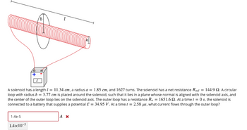 b'
ε
A solenoid has a length = 11.34 cm, a radius a = 1.85 cm, and 1627 turns. The solenoid has a net resistance R sol = 144.9 2. A circular
loop with radius b = 3.77 cm is placed around the solenoid, such that it lies in a plane whose normal is aligned with the solenoid axis, and
the center of the outer loop lies on the solenoid axis. The outer loop has a resistance Ro = 1651.6 2. At a time t = 0 s, the solenoid is
connected to a battery that supplies a potential & = 34.95 V. At a time t = 2.58 μs, what current flows through the outer loop?
Ax
1.4e-5
14x10-5