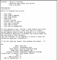 Purpose: - Write a c program
- Generate some output with printf
- Use a variable
Description:
Write a c program that prints:
- Your name
- Your e-mail address
- Your High School
- Нопе tow
- Current college
Current year in school
- Your age in decimal
- Your age in octal
- Your age in hexadecimal
on nine separate lines. Include a label before each piece
of information you print. Treat your age as a single,
stored numeric piece of data by placing it in a variable.
Use conversion specifiers to produce the various bases for
the one value in that variable.
{See the textbook, or the Appendix to Polzin's notes for
conversion specifier information.}
*** Do not read any inputs, just produce the output. ***
Ex:
Name: John Doe
E-mail: jdoeêmymail.com
High School: Central Minnesota High
Home town: Lake Wobegon, MN
Current College: Normandale Community College
Current year in school: High school senior
Age: 17
Age in octal: 21
Age in hexadecimal: 11
