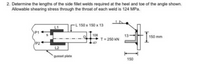 2. Determine the lengths of the side fillet welds required at the heel and toe of the angle shown.
Allowable shearing stress through the throat of each weld is 124 MPa.
L 150 x 150 x 13
L1
P1
108
13
150 mm
T= 250 kN
P21
L2
gusset plate
150
