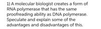 1) A molecular biologist creates a form of
RNA polymerase that has the same
proofreading ability as DNA polymerase.
Speculate and explain some of the
advantages and disadvantages of this.
