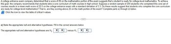 **Transcription for Educational Website**

A college entrance exam company determined that a score of 25 on the mathematics portion of the exam suggests that a student is ready for college-level mathematics. To achieve this goal, the company recommends that students take a core curriculum of math courses in high school. Suppose a random sample of 200 students who completed this core set of courses results in a mean math score of 25.5 on the college entrance exam with a standard deviation of 3.3. Do these results suggest that students who complete the core curriculum are ready for college-level mathematics? That is, are they scoring above 25 on the math portion of the exam? Complete parts a) through d) below.

