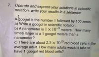 7. Operate and express your solutions in scientific
notation, write your results in a sentence.
A-googol is the number 1 followed by 100 zeros.
a) Write a googol in scientific notation.
b) A nanometer is 1 x 10 meters. How many
times larger is a 1 googol meters than a
nanometer?
c) There are about 2.5 x 1010 red blood cells in the
average adult. How many adults would it take to
have 1 googol red blood cells?
