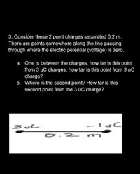 3. Consider these 2 point charges separated 0.2 m.
There are points somewhere along the line passing
through where the electric potential (voltage) is zero.
a. One is between the charges, how far is this point
from 3 uC charges, how far is this point from 3 uC
charge?
b. Where is the second point? How far is this
second point from the 3 uC charge?
