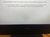 A heart defibrillator contains four capacitors with a combined effective capacitance of 12 uF.
a. If each individual capacitor is 3 uF, are the four capacitors word in parallel or series?
b. How much energy does the defibrillator store when it is fully charged at 4000 v
DELL
