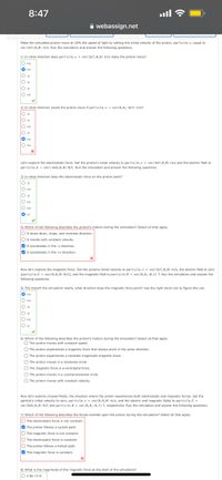 8:47
A webassign.net
Make the simulated proton move at 10% the speed of light by setting the initial velocity of the proton, particle.v, equal to
vec(3e7,0,0) mys. Run the simulation and answer the following questions.
1) In what direction does particle.v = vec(3e7,0,0) m/s make the proton move?
O +y
O +x
X- O
O :x
O-z
O -y
O +z
2) In what direction would the proton move if particle.v - vec(0.0.-3e7) m/s?
X- O
O -x
O -y
O +x
z- O
O +y
O +z
Let's explore the electrostatic force. Set the proton's initial velocity to particle.v vec(3e7,0,0) m/s and the electric field to
particle.E vec(-4e5,0,e) N/C. Run the simulation and answer the following questions.
3) In what direction does the electrostatic force on the proton point?
z- O
O +x
O -y
O +z
O +y
O -x
4) Which of the following describes the proton's motion during the simulation? Select all that apply.
O It slows down, stops, and reverses direction.
O It travels with constant velocity.
O It accelerates in the -x direction.
O it accelerates in the +x direction.
Now let's explore the magnetic force. Set the protons initial velocity to particle.v = vec(3e7,0,0) m/s, the electric field to zero
(particle.E - vec(0,0.0) N/C), and the magnetic field to particle.B - vec(0,0.-0.1) T. Run the simulation and answer the
following questions.
5) The instant the simulation starts, what direction does the magnetic force point? Use the right hand rule to figure this out.
O +y
X+ O
O -x
O -y
O +z
O z
6) Which of the following describes the proton's motion during the simulation? Select all that apply.
O The proton moves with constant speed.
O The proton experiences a magnetic force that always point in the same direction.
O The proton experiences a constant magnitude magnetic force.
The proton moves in a clockwise circle.
O The magnetic force is a centripetal force.
O The proton moves in a counterclockwise circle.
O The proton moves with constant velocity.
Now let's explore crossed fields, the situation where the proton experiences both electrostatic and magnetic forces. Set the
particle's initial velocity to zero, particle.v vec(e,0.0) m/s, and the electric and magnetic fields to particle.E
vec(6es,0,e) N/C and particle.B- vec(0,0,-0.1) T, respectively. Run the simulation and answer the following questions.
7) Which of the following describes the forces exerted upon the proton during the simulation? Select all that apply.
O The electrostatic force is not constant.
O The proton follows a cycloid path.
O The magnetic force is not constant.
O The electrostatic force is constant.
O The proton follows a helical path.
O The magnetic force is constant.
8) What is the magnitude of the magnetic force at the start of the simulation?
O 4.8e-13 N
