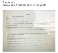 Economics
memo about dizitalization in the world
MEMO
TO:
(Insert Instructor's Name)
FROM:
Your Name
DATE:
(Insert date-incdude, day, moth, year)
SUBJECT:
Request for Topic Approval of Research Paper
Introduction and Purpose:
I am requesting approval for my research topic for COMM 121. Then explain why you chose this topic,
why it is important for someone in business to know this information, why it is important to you.
Work Plan:
Give a brief description of what you will be researching, main topics, subtopics, and a time line for
getting the assignment completed on time.
Research Outline:
Explain that you will be using peer reviewed articles, and if you are using others how you will validate
the credibility of the sources. List at least 2 peer reviewed references in APA format.
Completion Date and Request for Approval:
Request approval and feedback for your topic by a certain date and state the reason for the date (le. To
continue with research), and the completion date of the assignment (due date).
Thank your instructor for their time and effort and close with a complimentary closing.
