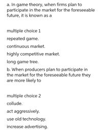 a. In game theory, when firms plan to
participate in the market for the foreseeable
future, it is known as a
multiple choice 1
repeated game.
continuous market.
highly competitive market.
long game tree.
b. When producers plan to participate in
the market for the foreseeable future they
are more likely to
multiple choice 2
collude.
act aggressively.
use old technology.
increase advertising.
