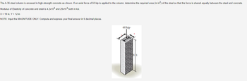 The A-36 steel column is encased in high-strength concrete as shown. If an axial force of 60 kip is applied to the column, determine the required area (in in2) of the steel so that the force is shared equally between the steel and concrete.
Modulus of Elasticity of concrete and steel is 4.2x103 and 29x103 both in ksi.
X = 19 in, Y = 12 in
NOTE: Input the MAGNITUDE ONLY. Compute and express your final answer in 5 decimal places.
60 kip
8 ft