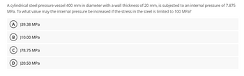 A cylindrical steel pressure vessel 400 mm in diameter with a wall thickness of 20 mm, is subjected to an internal pressure of 7.875
MPa. To what value may the internal pressure be increased if the stress in the steel is limited to 100 MPa?
)39.38 MPa
B) 10.00 MPa
)78.75 MPa
)20.50 MPa
D