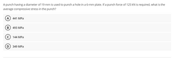 A punch having a diameter of 19 mm is used to punch a hole in a 6-mm plate. If a punch force of 125 kN is required, what is the
average compressive stress in the punch?
(A) 441 MPa
B 493 MPa
144 MPa
349 MPa