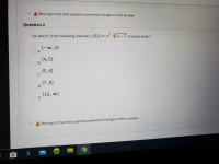 ### Question 2

#### On which of the following intervals is \( f(x) = x^2 \cdot \sqrt[3]{x - 7} \) concave down?

- **A.** \((-∞, 3)\)
- **B.** \((4, 5)\)
- **C.** \((5, 6)\)
- **D.** \((7, 8)\)
- **E.** \((10, ∞)\)

**Note:** Moving to the next question prevents changes to this answer.